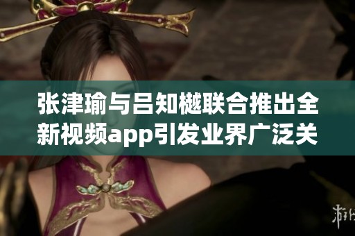 张津瑜与吕知樾联合推出全新视频app引发业界广泛关注