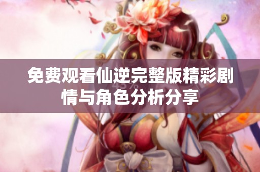 免费观看仙逆完整版精彩剧情与角色分析分享