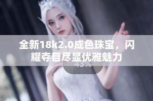 全新18k2.0成色珠宝，闪耀夺目尽显优雅魅力