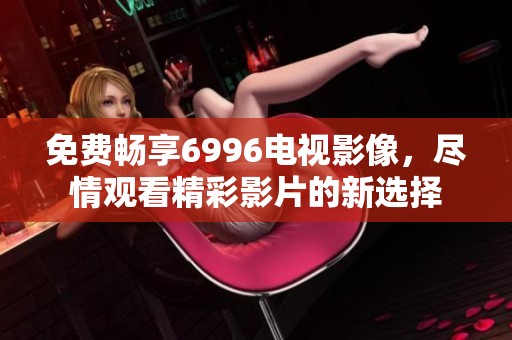免费畅享6996电视影像，尽情观看精彩影片的新选择