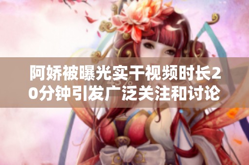 阿娇被曝光实干视频时长20分钟引发广泛关注和讨论