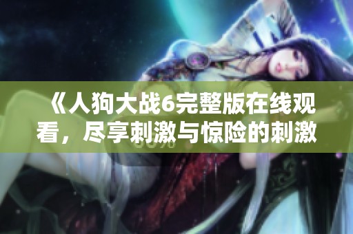 《人狗大战6完整版在线观看，尽享刺激与惊险的刺激体验》