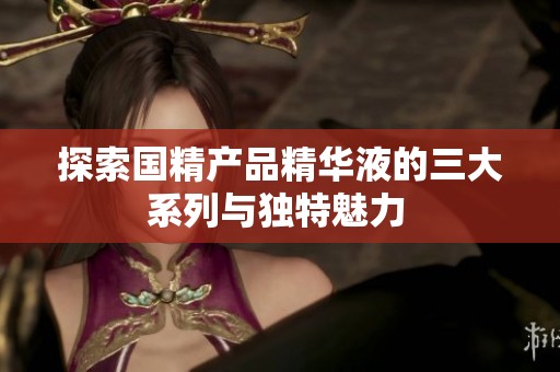 探索国精产品精华液的三大系列与独特魅力 