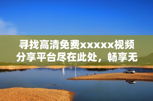 寻找高清免费xxxxx视频分享平台尽在此处，畅享无限精彩内容
