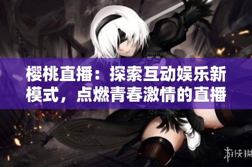 樱桃直播：探索互动娱乐新模式，点燃青春激情的直播盛宴