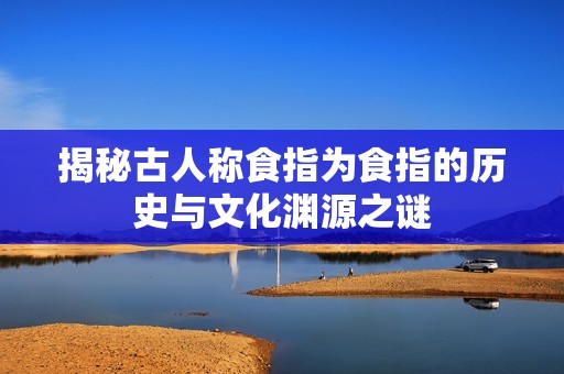 揭秘古人称食指为食指的历史与文化渊源之谜