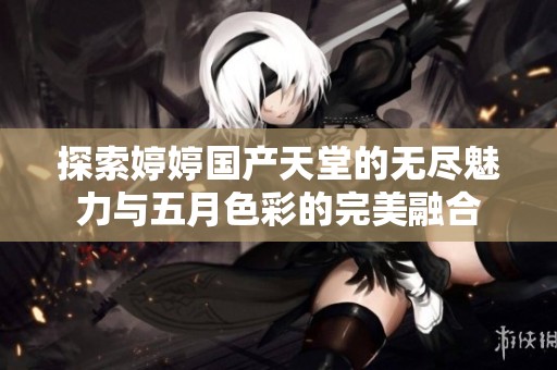 探索婷婷国产天堂的无尽魅力与五月色彩的完美融合