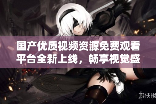 国产优质视频资源免费观看平台全新上线，畅享视觉盛宴