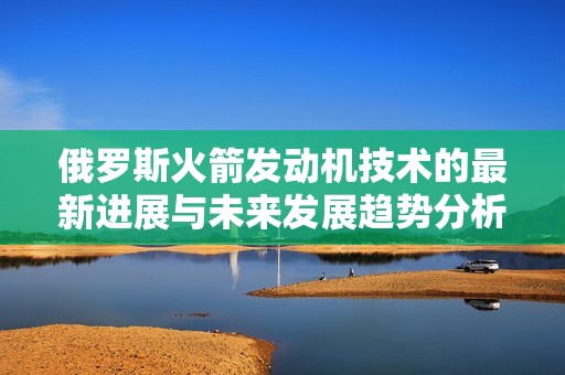 俄罗斯火箭发动机技术的最新进展与未来发展趋势分析