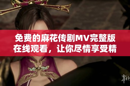 免费的麻花传剧MV完整版在线观看，让你尽情享受精彩内容