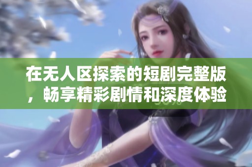 在无人区探索的短剧完整版，畅享精彩剧情和深度体验