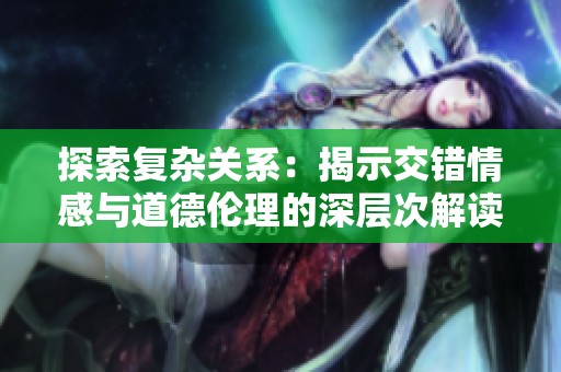 探索复杂关系：揭示交错情感与道德伦理的深层次解读视频