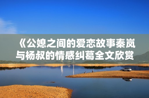 《公媳之间的爱恋故事秦岚与杨叔的情感纠葛全文欣赏》