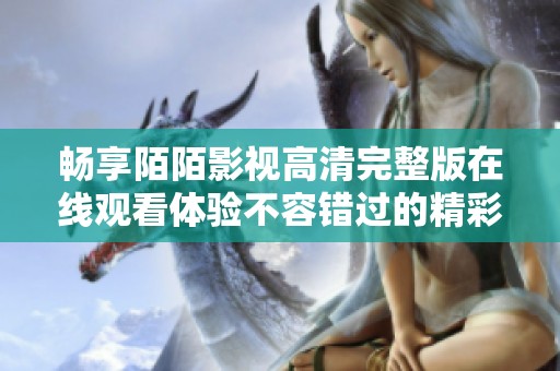 畅享陌陌影视高清完整版在线观看体验不容错过的精彩内容