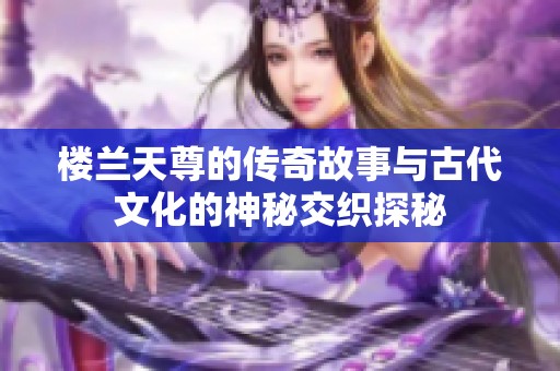 楼兰天尊的传奇故事与古代文化的神秘交织探秘