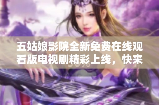 五姑娘影院全新免费在线观看版电视剧精彩上线，快来观看吧！