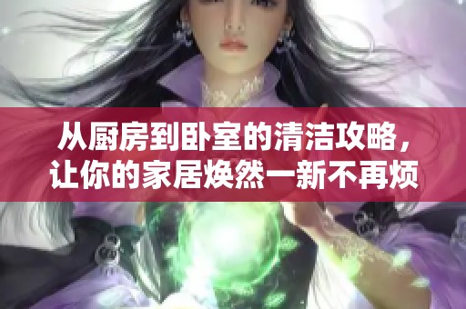 从厨房到卧室的清洁攻略，让你的家居焕然一新不再烦恼
