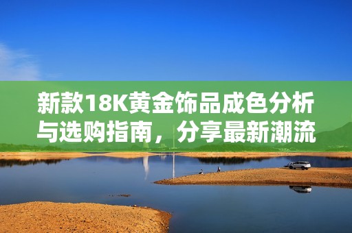 新款18K黄金饰品成色分析与选购指南，分享最新潮流与工艺特点
