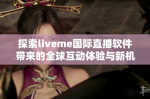 探索liveme国际直播软件带来的全球互动体验与新机遇