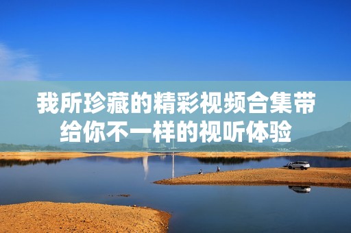 我所珍藏的精彩视频合集带给你不一样的视听体验