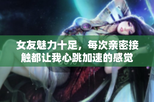 女友魅力十足，每次亲密接触都让我心跳加速的感觉