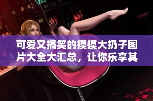 可爱又搞笑的摸摸大扔子图片大全大汇总，让你乐享其中