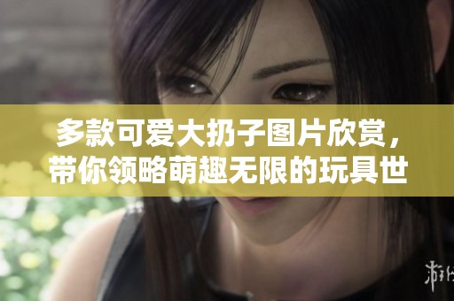 多款可爱大扔子图片欣赏，带你领略萌趣无限的玩具世界