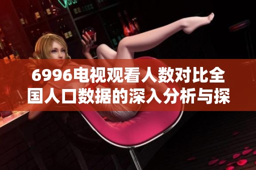 6996电视观看人数对比全国人口数据的深入分析与探讨