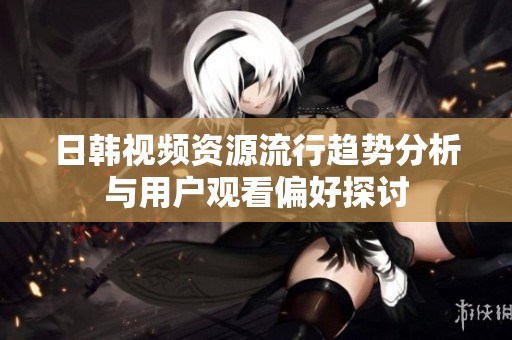 日韩视频资源流行趋势分析与用户观看偏好探讨