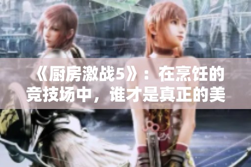 《厨房激战5》：在烹饪的竞技场中，谁才是真正的美食王者