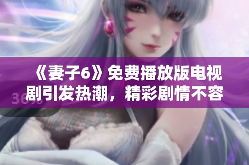 《妻子6》免费播放版电视剧引发热潮，精彩剧情不容错过！
