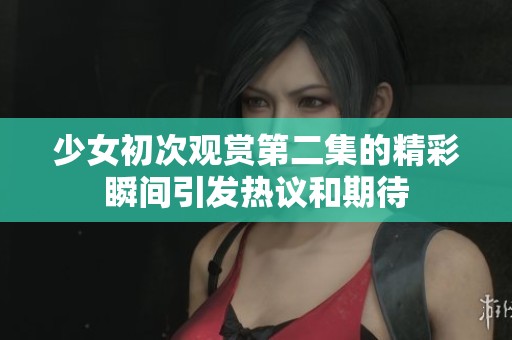 少女初次观赏第二集的精彩瞬间引发热议和期待