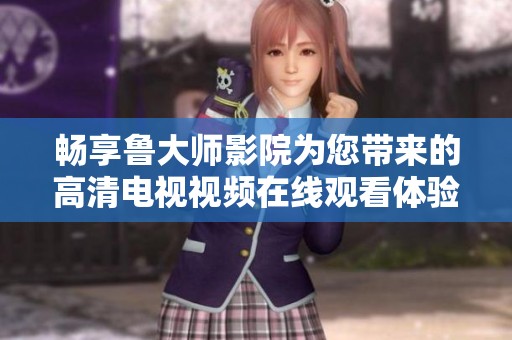 畅享鲁大师影院为您带来的高清电视视频在线观看体验