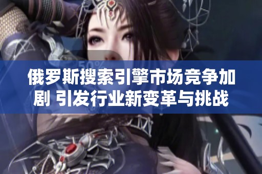 俄罗斯搜索引擎市场竞争加剧 引发行业新变革与挑战