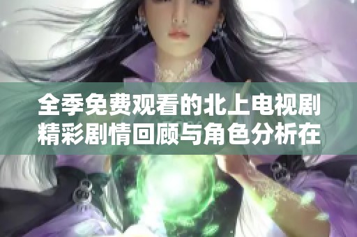 全季免费观看的北上电视剧精彩剧情回顾与角色分析在此呈现