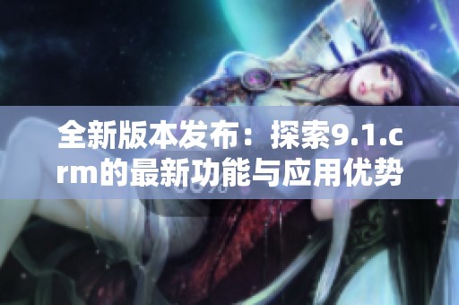 全新版本发布：探索9.1.crm的最新功能与应用优势