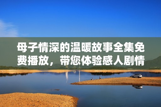母子情深的温暖故事全集免费播放，带您体验感人剧情与亲情绽放