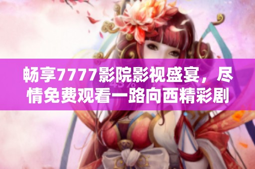 畅享7777影院影视盛宴，尽情免费观看一路向西精彩剧集