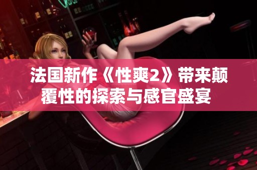 法国新作《性爽2》带来颠覆性的探索与感官盛宴 