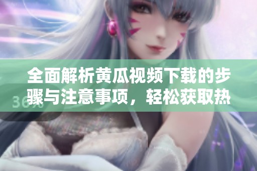 全面解析黄瓜视频下载的步骤与注意事项，轻松获取热门内容