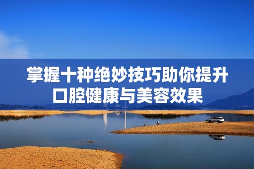 掌握十种绝妙技巧助你提升口腔健康与美容效果