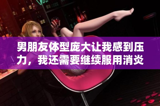 男朋友体型庞大让我感到压力，我还需要继续服用消炎药