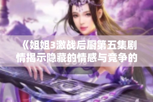 《姐姐3激战后厨第五集剧情揭示隐藏的情感与竞争的升级》