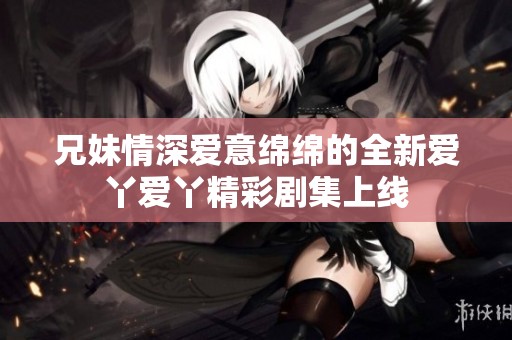 兄妹情深爱意绵绵的全新爱丫爱丫精彩剧集上线