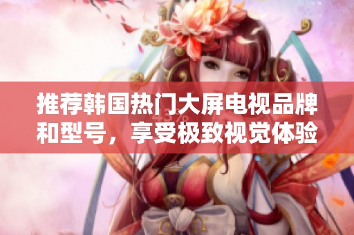 推荐韩国热门大屏电视品牌和型号，享受极致视觉体验
