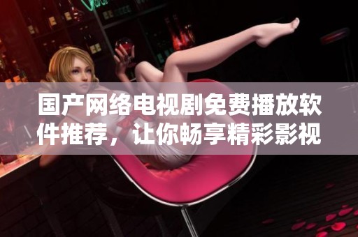 国产网络电视剧免费播放软件推荐，让你畅享精彩影视体验