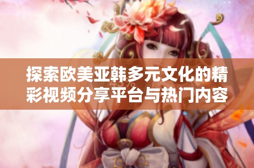 探索欧美亚韩多元文化的精彩视频分享平台与热门内容
