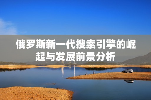 俄罗斯新一代搜索引擎的崛起与发展前景分析