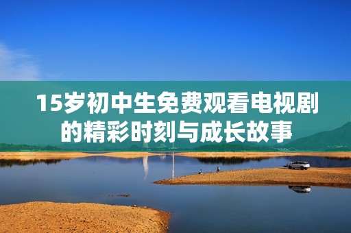 15岁初中生免费观看电视剧的精彩时刻与成长故事