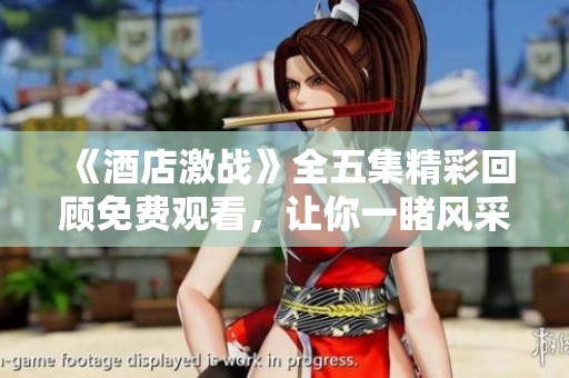 《酒店激战》全五集精彩回顾免费观看，让你一睹风采不容错过！